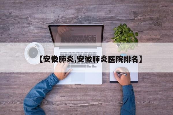 【安徽肺炎,安徽肺炎医院排名】