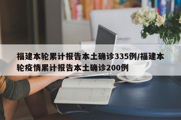 福建本轮累计报告本土确诊335例/福建本轮疫情累计报告本土确诊200例