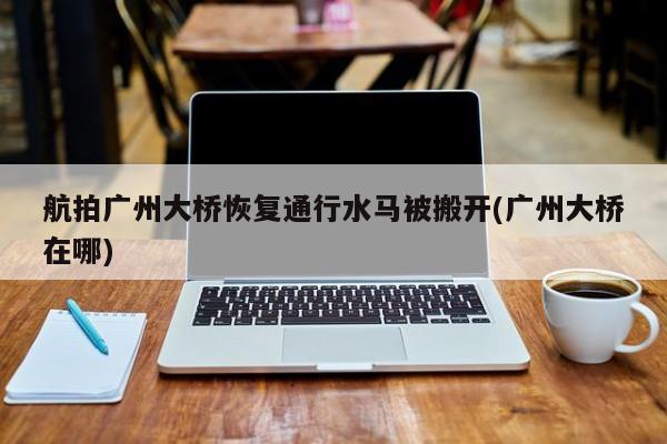 航拍广州大桥恢复通行水马被搬开(广州大桥在哪)