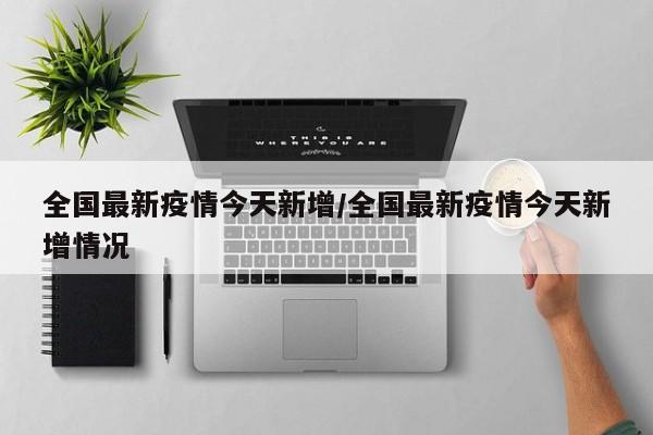 全国最新疫情今天新增/全国最新疫情今天新增情况