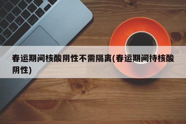 春运期间核酸阴性不需隔离(春运期间持核酸阴性)
