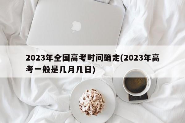 2023年全国高考时间确定(2023年高考一般是几月几日)