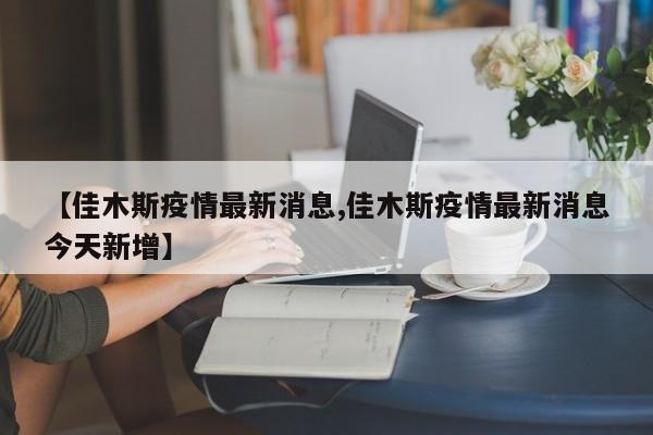 【佳木斯疫情最新消息,佳木斯疫情最新消息今天新增】