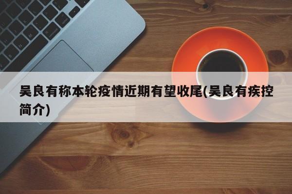 吴良有称本轮疫情近期有望收尾(吴良有疾控简介)