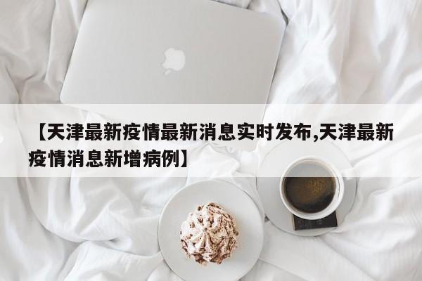 【天津最新疫情最新消息实时发布,天津最新疫情消息新增病例】