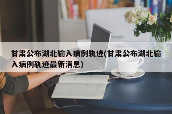 甘肃公布湖北输入病例轨迹(甘肃公布湖北输入病例轨迹最新消息)