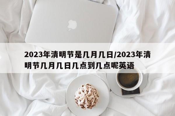 2023年清明节是几月几日/2023年清明节几月几日几点到几点呢英语