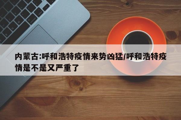 内蒙古:呼和浩特疫情来势凶猛/呼和浩特疫情是不是又严重了