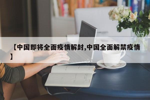 【中国即将全面疫情解封,中国全面解禁疫情】