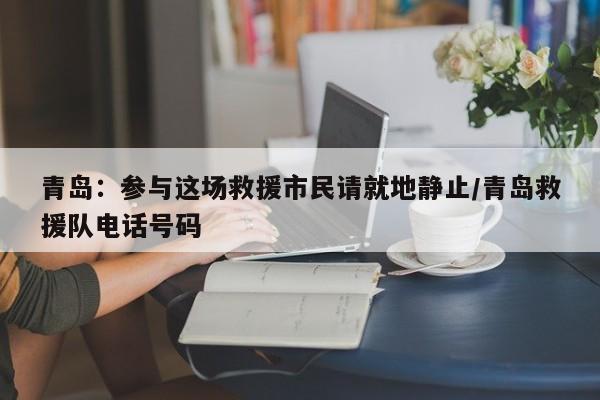 青岛：参与这场救援市民请就地静止/青岛救援队电话号码