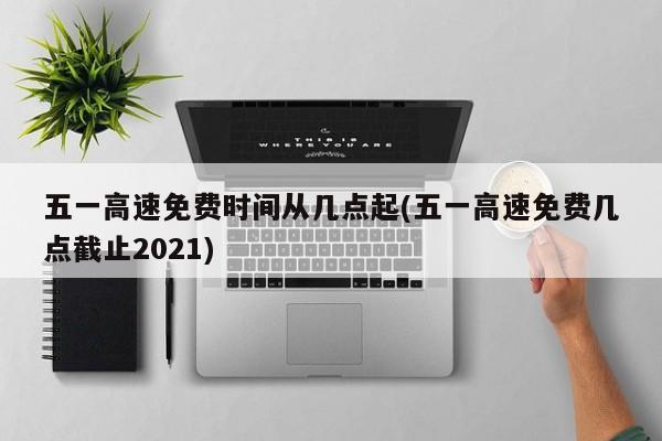 五一高速免费时间从几点起(五一高速免费几点截止2021)
