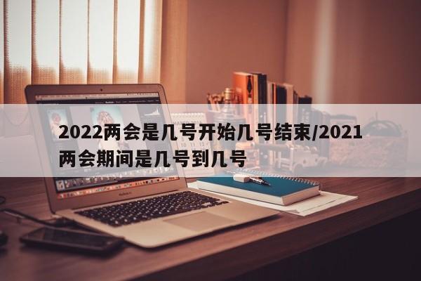 2022两会是几号开始几号结束/2021两会期间是几号到几号