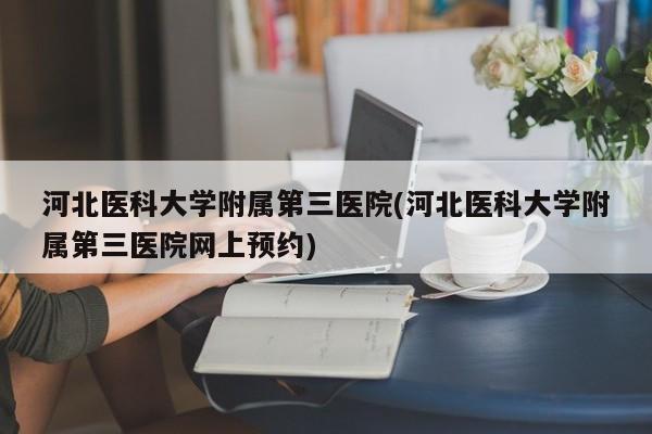河北医科大学附属第三医院(河北医科大学附属第三医院网上预约)