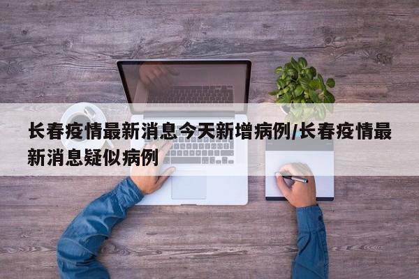 长春疫情最新消息今天新增病例/长春疫情最新消息疑似病例