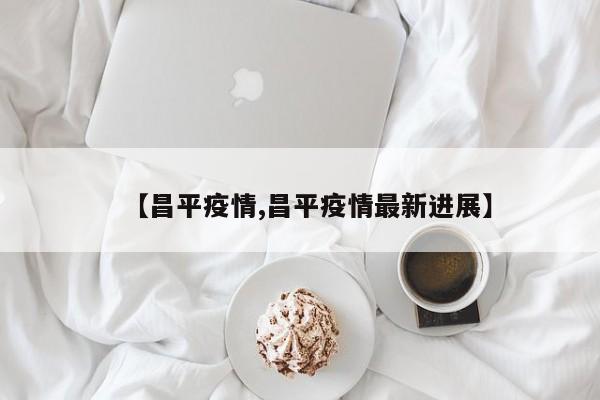 【昌平疫情,昌平疫情最新进展】