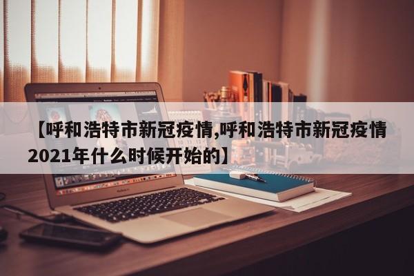 【呼和浩特市新冠疫情,呼和浩特市新冠疫情2021年什么时候开始的】