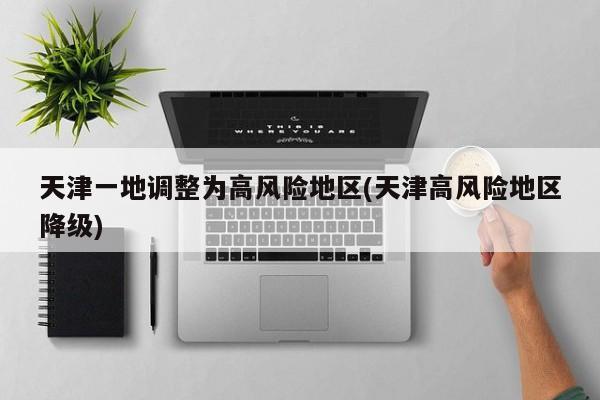 天津一地调整为高风险地区(天津高风险地区降级)