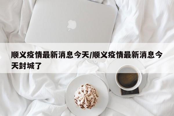顺义疫情最新消息今天/顺义疫情最新消息今天封城了