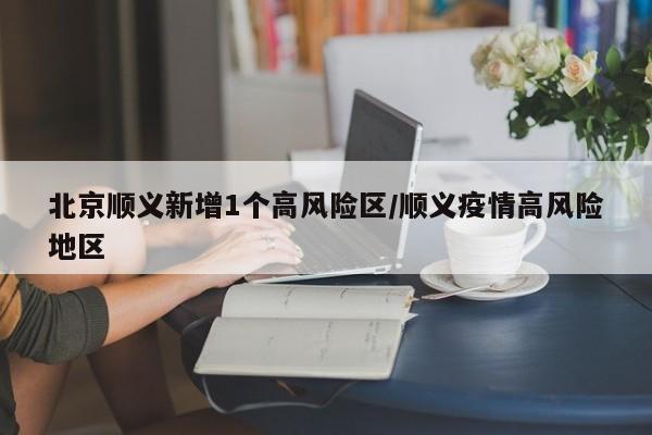 北京顺义新增1个高风险区/顺义疫情高风险地区