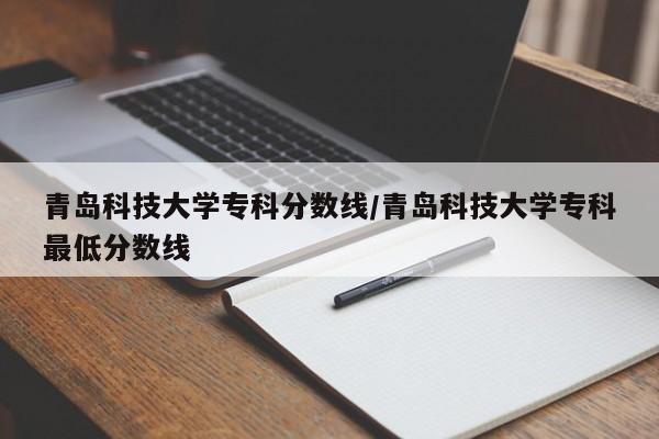 青岛科技大学专科分数线/青岛科技大学专科最低分数线