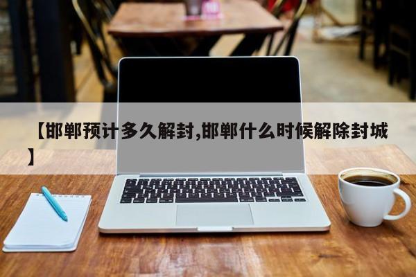 【邯郸预计多久解封,邯郸什么时候解除封城】
