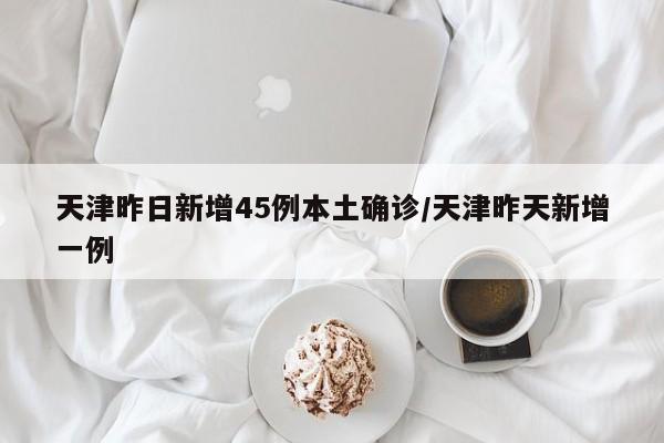 天津昨日新增45例本土确诊/天津昨天新增一例