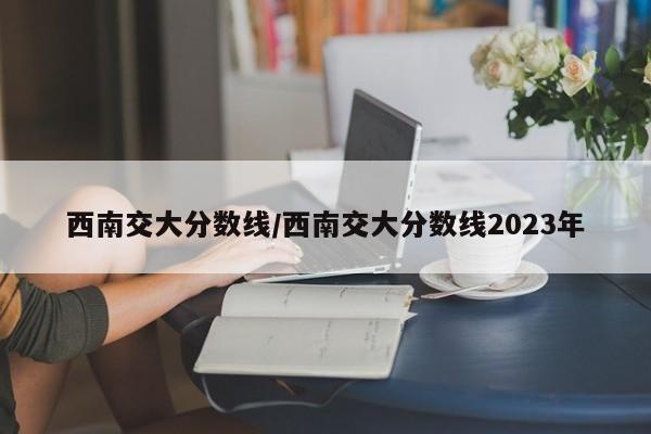 西南交大分数线/西南交大分数线2023年