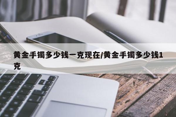黄金手镯多少钱一克现在/黄金手镯多少钱1克
