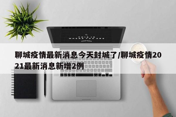 聊城疫情最新消息今天封城了/聊城疫情2021最新消息新增2例