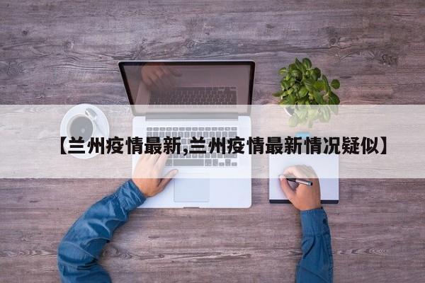 【兰州疫情最新,兰州疫情最新情况疑似】