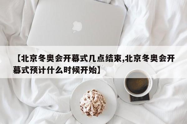 【北京冬奥会开幕式几点结束,北京冬奥会开幕式预计什么时候开始】