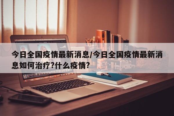 今日全国疫情最新消息/今日全国疫情最新消息如何治疗?什么疫情?