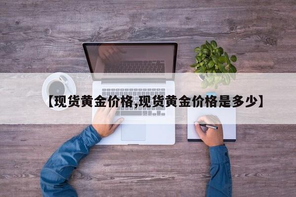 【现货黄金价格,现货黄金价格是多少】