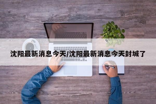 沈阳最新消息今天/沈阳最新消息今天封城了
