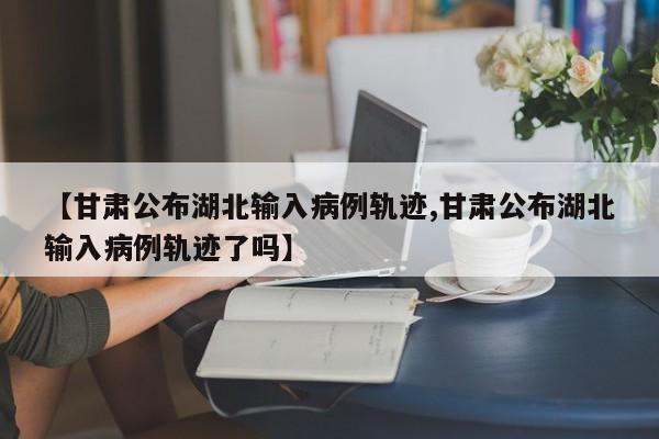 【甘肃公布湖北输入病例轨迹,甘肃公布湖北输入病例轨迹了吗】