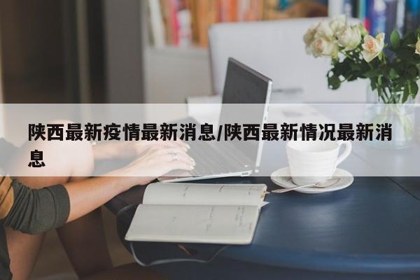 陕西最新疫情最新消息/陕西最新情况最新消息