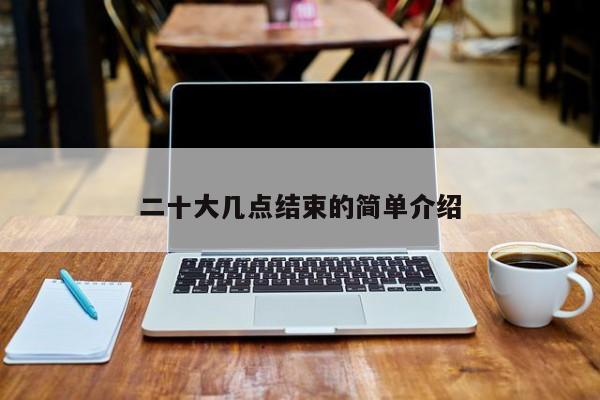 二十大几点结束的简单介绍