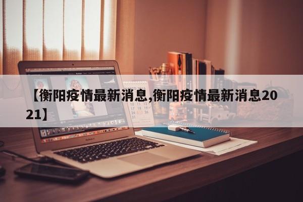 【衡阳疫情最新消息,衡阳疫情最新消息2021】