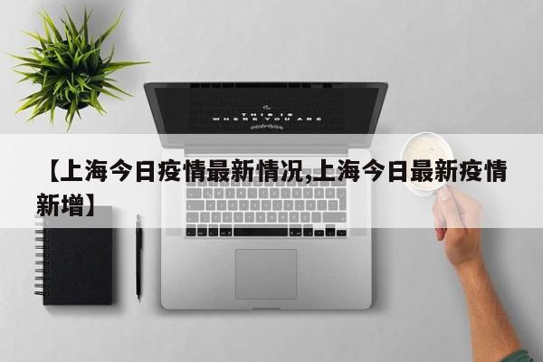【上海今日疫情最新情况,上海今日最新疫情新增】