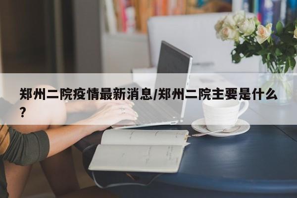 郑州二院疫情最新消息/郑州二院主要是什么?