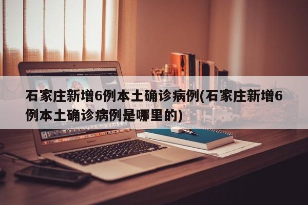 石家庄新增6例本土确诊病例(石家庄新增6例本土确诊病例是哪里的)