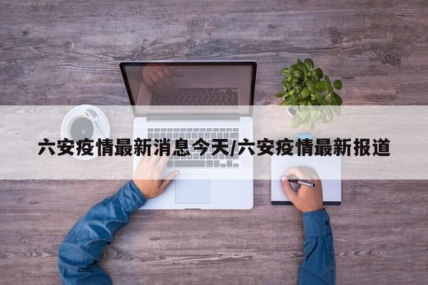 六安疫情最新消息今天/六安疫情最新报道