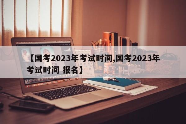 【国考2023年考试时间,国考2023年考试时间 报名】