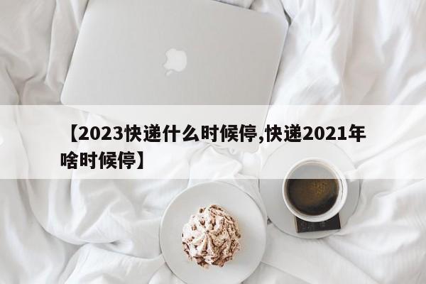 【2023快递什么时候停,快递2021年啥时候停】