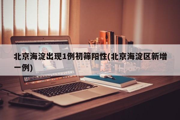 北京海淀出现1例初筛阳性(北京海淀区新增一例)