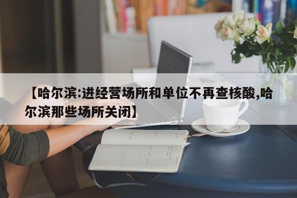【哈尔滨:进经营场所和单位不再查核酸,哈尔滨那些场所关闭】