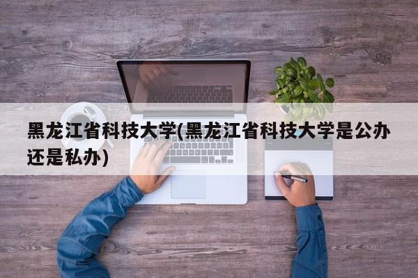 黑龙江省科技大学(黑龙江省科技大学是公办还是私办)