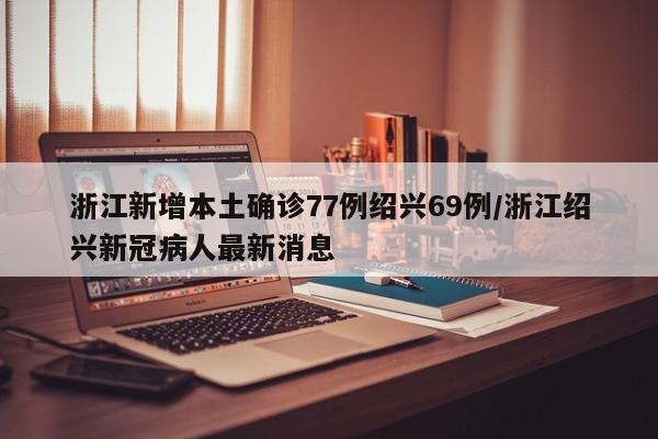浙江新增本土确诊77例绍兴69例/浙江绍兴新冠病人最新消息