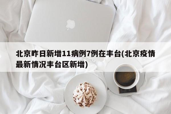 北京昨日新增11病例7例在丰台(北京疫情最新情况丰台区新增)