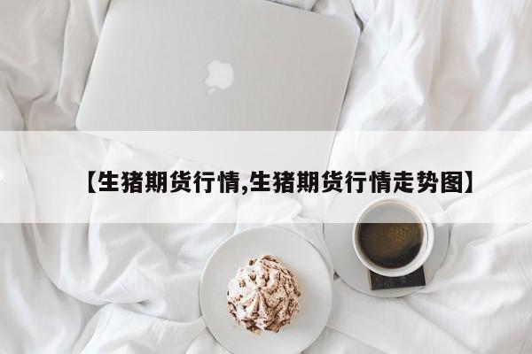 【生猪期货行情,生猪期货行情走势图】